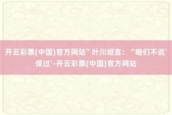 开云彩票(中国)官方网站”叶川坦言：“咱们不说‘保过’-开云彩票(中国)官方网站