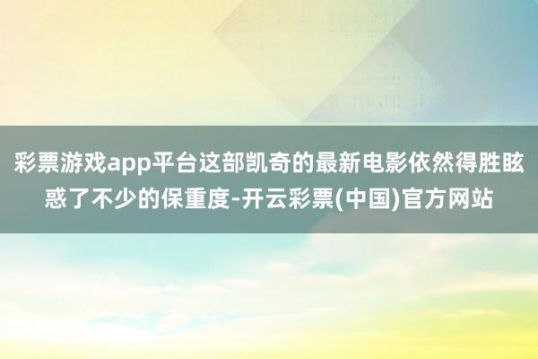 彩票游戏app平台这部凯奇的最新电影依然得胜眩惑了不少的保重度-开云彩票(中国)官方网站