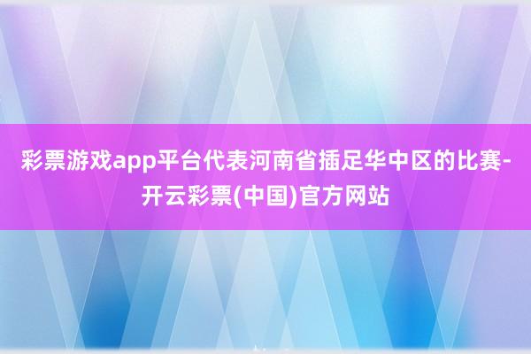 彩票游戏app平台代表河南省插足华中区的比赛-开云彩票(中国)官方网站