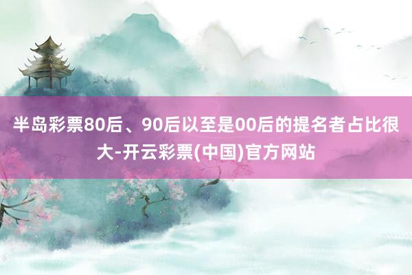 半岛彩票80后、90后以至是00后的提名者占比很大-开云彩票(中国)官方网站