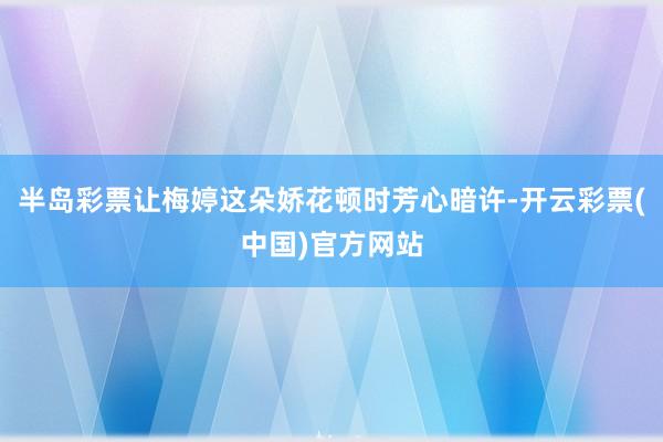 半岛彩票让梅婷这朵娇花顿时芳心暗许-开云彩票(中国)官方网站