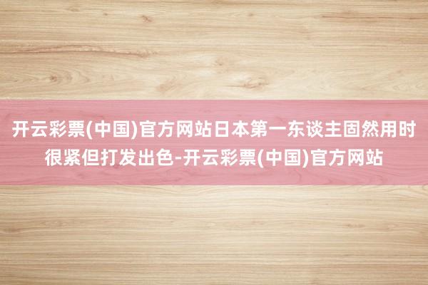 开云彩票(中国)官方网站日本第一东谈主固然用时很紧但打发出色-开云彩票(中国)官方网站