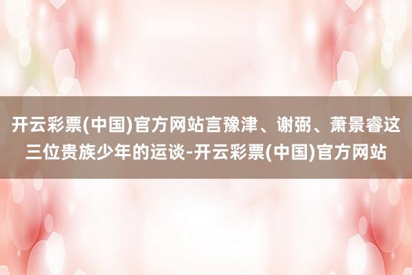 开云彩票(中国)官方网站言豫津、谢弼、萧景睿这三位贵族少年的运谈-开云彩票(中国)官方网站