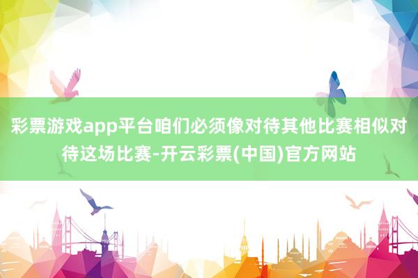 彩票游戏app平台咱们必须像对待其他比赛相似对待这场比赛-开云彩票(中国)官方网站