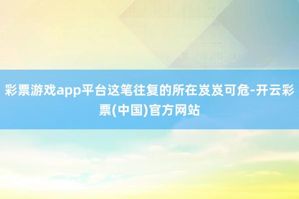 彩票游戏app平台这笔往复的所在岌岌可危-开云彩票(中国)官方网站