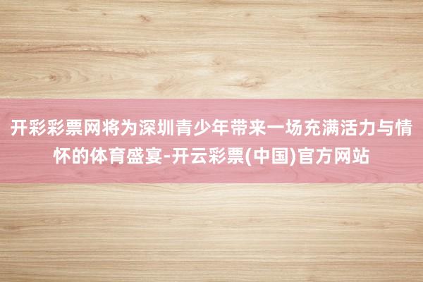 开彩彩票网将为深圳青少年带来一场充满活力与情怀的体育盛宴-开云彩票(中国)官方网站