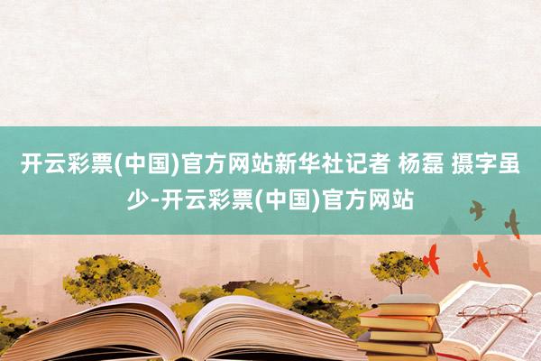 开云彩票(中国)官方网站新华社记者 杨磊 摄字虽少-开云彩票(中国)官方网站