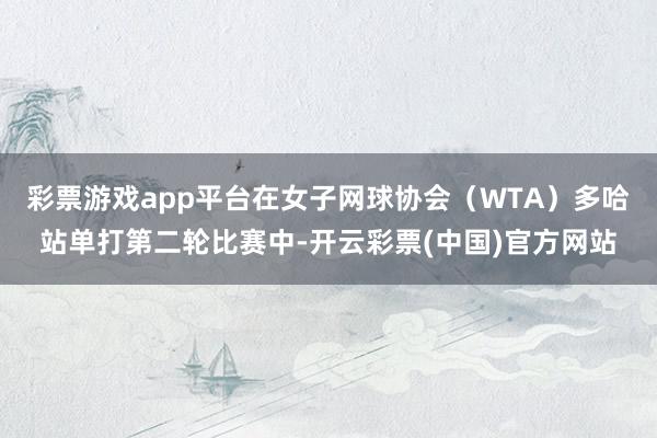 彩票游戏app平台在女子网球协会（WTA）多哈站单打第二轮比赛中-开云彩票(中国)官方网站