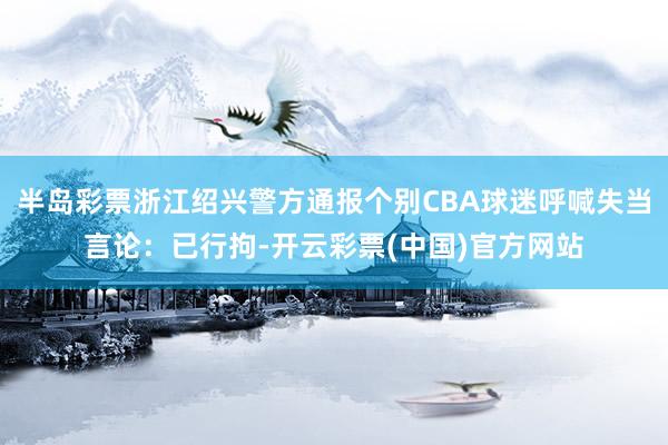 半岛彩票浙江绍兴警方通报个别CBA球迷呼喊失当言论：已行拘-开云彩票(中国)官方网站