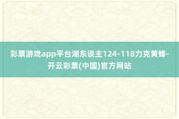 彩票游戏app平台湖东谈主124-118力克黄蜂-开云彩票(中国)官方网站