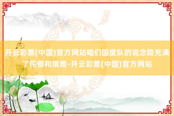 开云彩票(中国)官方网站咱们国度队的说念路充满了侘傺和艰难-开云彩票(中国)官方网站