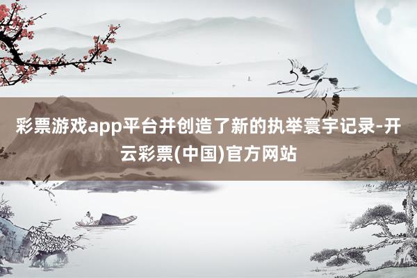 彩票游戏app平台并创造了新的执举寰宇记录-开云彩票(中国)官方网站