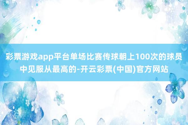 彩票游戏app平台单场比赛传球朝上100次的球员中见服从最高的-开云彩票(中国)官方网站