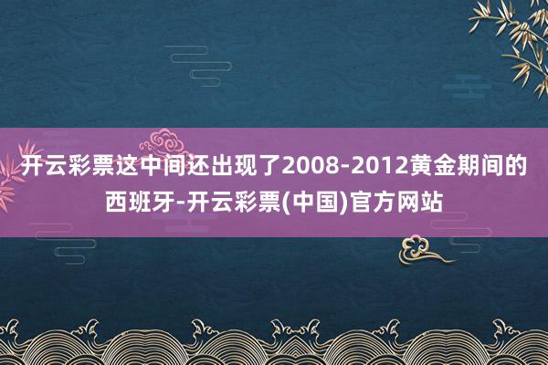 开云彩票这中间还出现了2008-2012黄金期间的西班牙-开云彩票(中国)官方网站