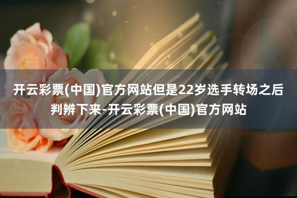 开云彩票(中国)官方网站　　但是22岁选手转场之后判辨下来-开云彩票(中国)官方网站