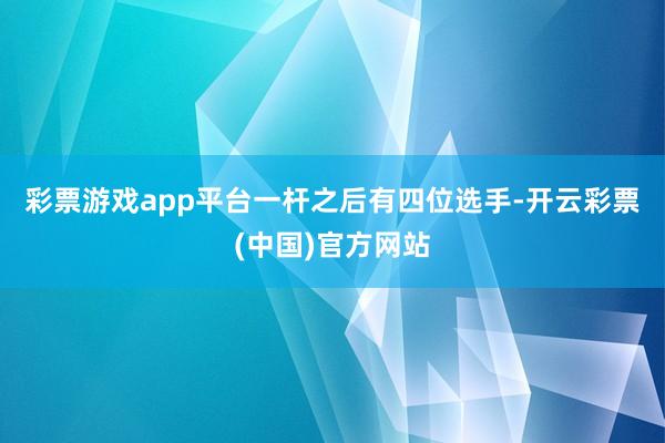 彩票游戏app平台　　一杆之后有四位选手-开云彩票(中国)官方网站