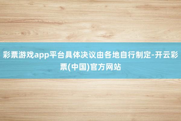 彩票游戏app平台具体决议由各地自行制定-开云彩票(中国)官方网站