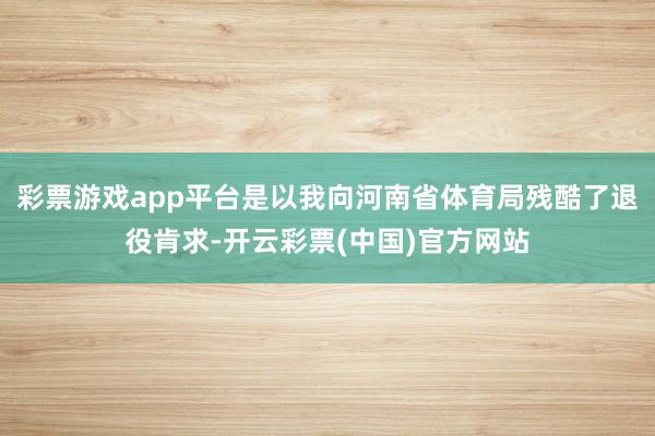 彩票游戏app平台是以我向河南省体育局残酷了退役肯求-开云彩票(中国)官方网站