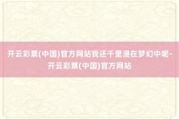 开云彩票(中国)官方网站我还千里浸在梦幻中呢-开云彩票(中国)官方网站