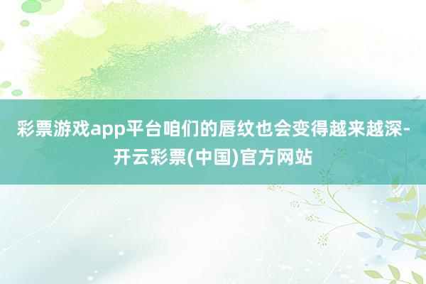 彩票游戏app平台咱们的唇纹也会变得越来越深-开云彩票(中国)官方网站