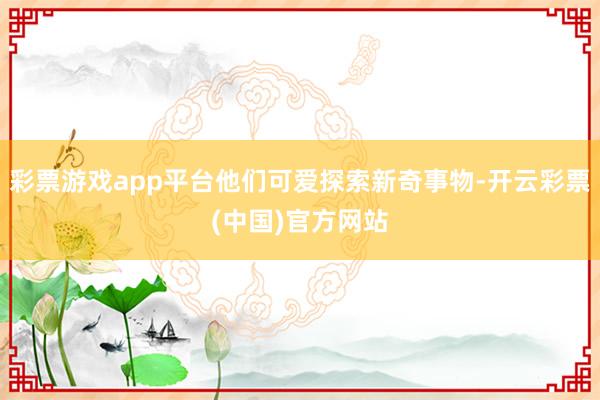 彩票游戏app平台他们可爱探索新奇事物-开云彩票(中国)官方网站