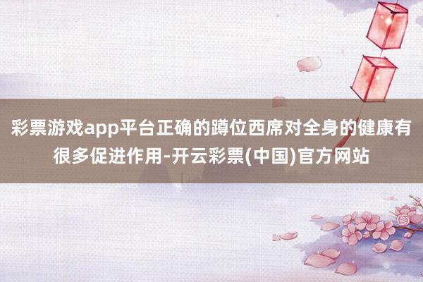 彩票游戏app平台正确的蹲位西席对全身的健康有很多促进作用-开云彩票(中国)官方网站