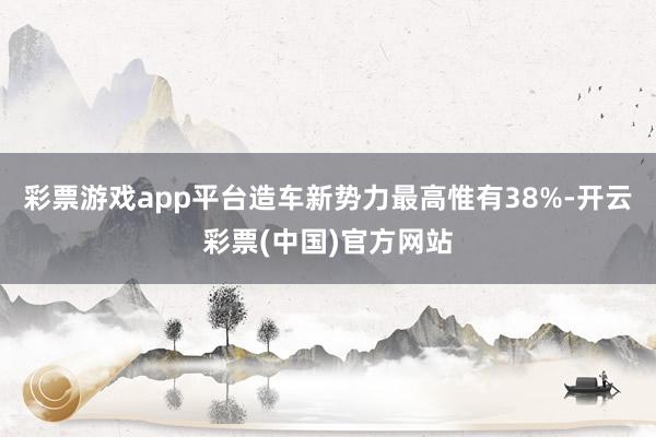 彩票游戏app平台造车新势力最高惟有38%-开云彩票(中国)官方网站