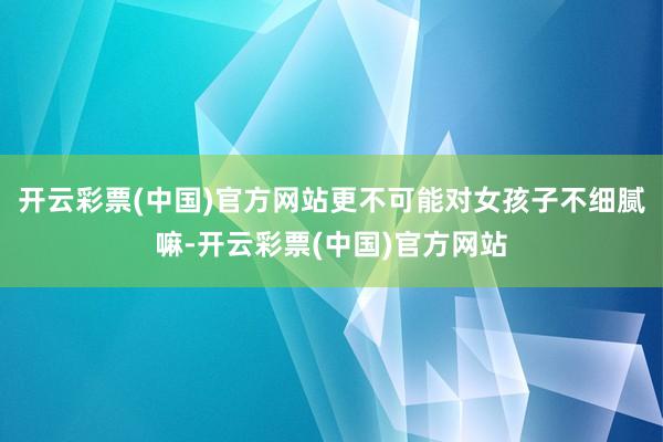 开云彩票(中国)官方网站更不可能对女孩子不细腻嘛-开云彩票(中国)官方网站