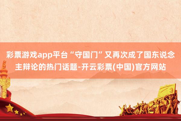 彩票游戏app平台“守国门”又再次成了国东说念主辩论的热门话题-开云彩票(中国)官方网站