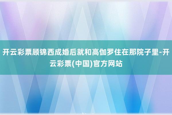 开云彩票顾锦西成婚后就和高伽罗住在那院子里-开云彩票(中国)官方网站