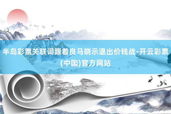 半岛彩票关联词跟着良马晓示退出价钱战-开云彩票(中国)官方网站