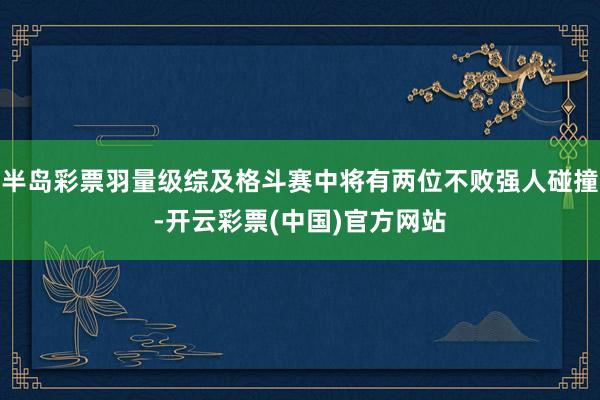 半岛彩票羽量级综及格斗赛中将有两位不败强人碰撞-开云彩票(中国)官方网站