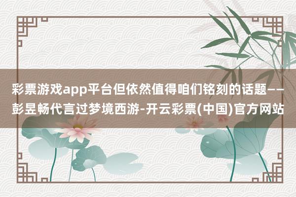 彩票游戏app平台但依然值得咱们铭刻的话题——彭昱畅代言过梦境西游-开云彩票(中国)官方网站