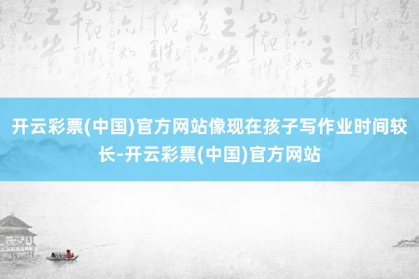 开云彩票(中国)官方网站像现在孩子写作业时间较长-开云彩票(中国)官方网站