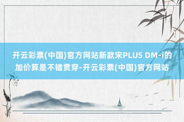 开云彩票(中国)官方网站新款宋PLUS DM-i的加价算是不错贯穿-开云彩票(中国)官方网站