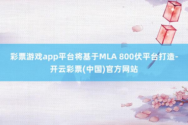 彩票游戏app平台将基于MLA 800伏平台打造-开云彩票(中国)官方网站