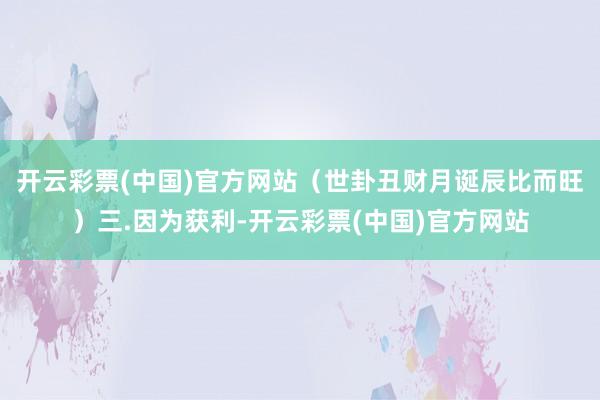 开云彩票(中国)官方网站（世卦丑财月诞辰比而旺）三.因为获利-开云彩票(中国)官方网站