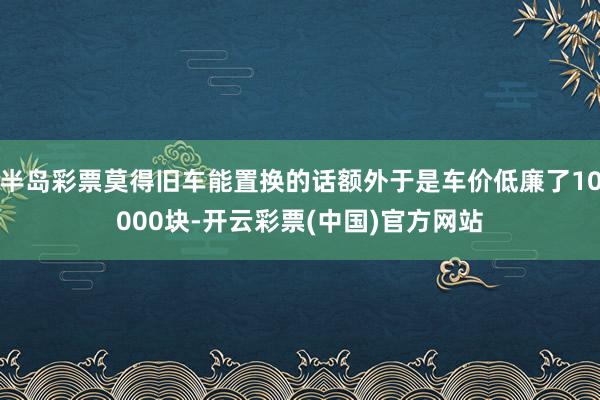 半岛彩票莫得旧车能置换的话额外于是车价低廉了10000块-开云彩票(中国)官方网站