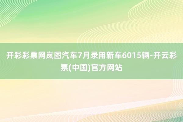 开彩彩票网岚图汽车7月录用新车6015辆-开云彩票(中国)官方网站