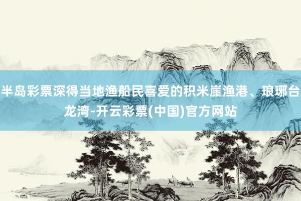 半岛彩票深得当地渔船民喜爱的积米崖渔港、琅琊台龙湾-开云彩票(中国)官方网站