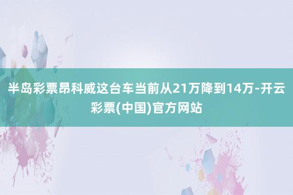 半岛彩票昂科威这台车当前从21万降到14万-开云彩票(中国)官方网站