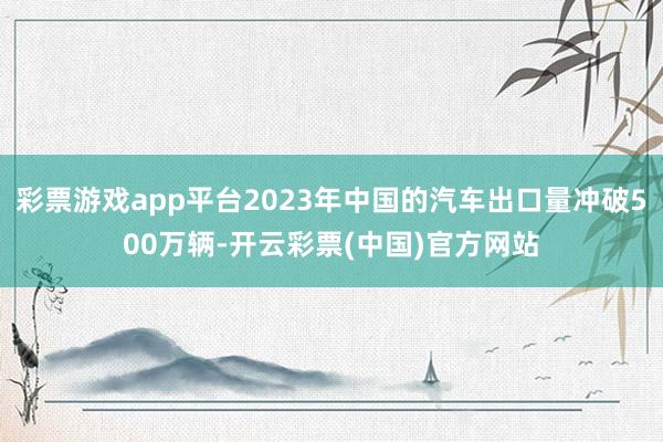 彩票游戏app平台2023年中国的汽车出口量冲破500万辆-开云彩票(中国)官方网站