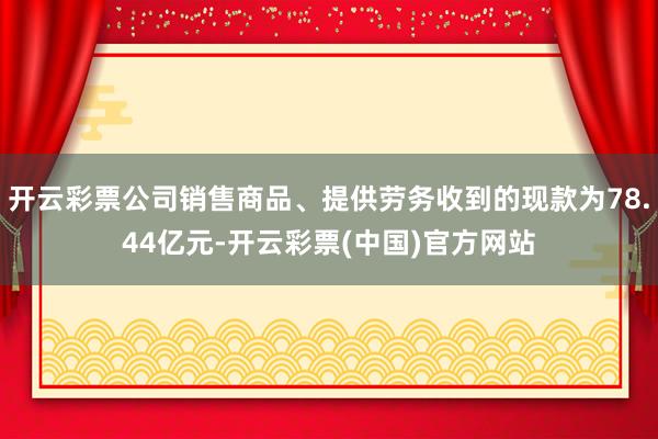 开云彩票公司销售商品、提供劳务收到的现款为78.44亿元-开云彩票(中国)官方网站