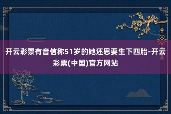 开云彩票有音信称51岁的她还思要生下四胎-开云彩票(中国)官方网站