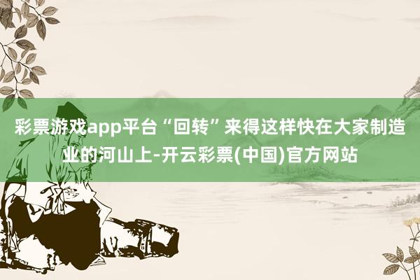 彩票游戏app平台“回转”来得这样快在大家制造业的河山上-开云彩票(中国)官方网站