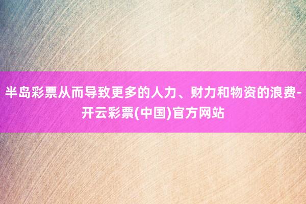 半岛彩票从而导致更多的人力、财力和物资的浪费-开云彩票(中国)官方网站