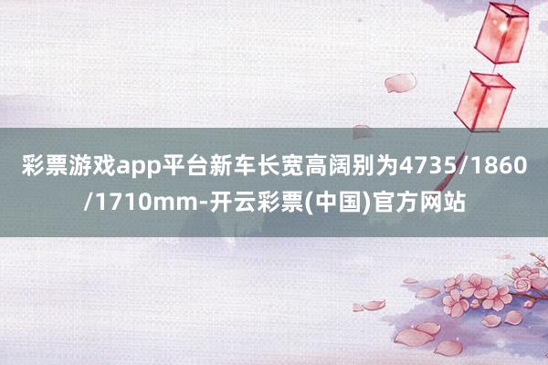 彩票游戏app平台新车长宽高阔别为4735/1860/1710mm-开云彩票(中国)官方网站