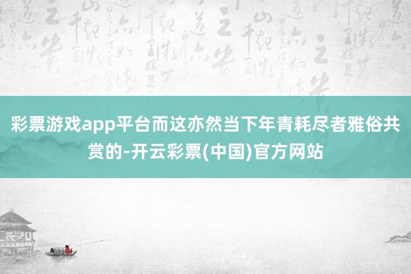 彩票游戏app平台而这亦然当下年青耗尽者雅俗共赏的-开云彩票(中国)官方网站