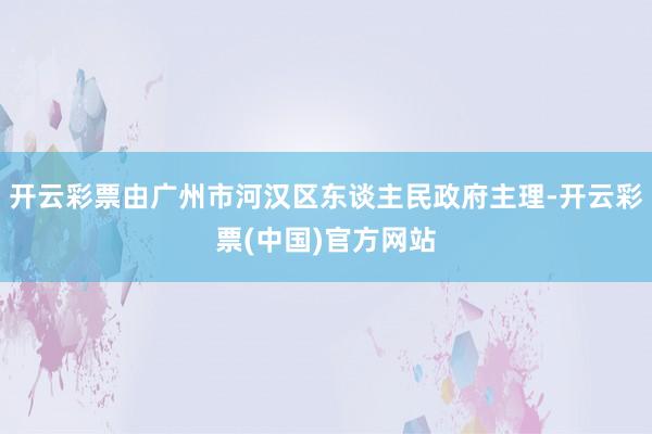 开云彩票由广州市河汉区东谈主民政府主理-开云彩票(中国)官方网站