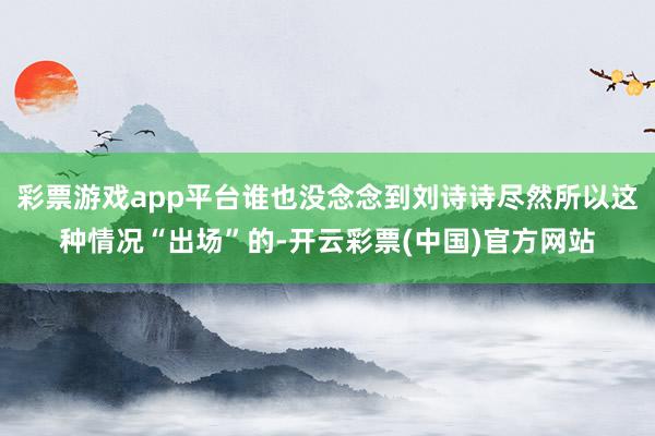 彩票游戏app平台谁也没念念到刘诗诗尽然所以这种情况“出场”的-开云彩票(中国)官方网站